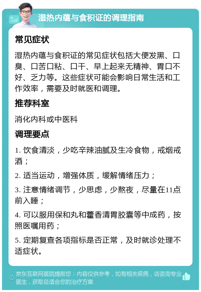 湿热内蕴与食积证的调理指南 常见症状 湿热内蕴与食积证的常见症状包括大便发黑、口臭、口苦口粘、口干、早上起来无精神、胃口不好、乏力等。这些症状可能会影响日常生活和工作效率，需要及时就医和调理。 推荐科室 消化内科或中医科 调理要点 1. 饮食清淡，少吃辛辣油腻及生冷食物，戒烟戒酒； 2. 适当运动，增强体质，缓解情绪压力； 3. 注意情绪调节，少思虑，少熬夜，尽量在11点前入睡； 4. 可以服用保和丸和藿香清胃胶囊等中成药，按照医嘱用药； 5. 定期复查各项指标是否正常，及时就诊处理不适症状。