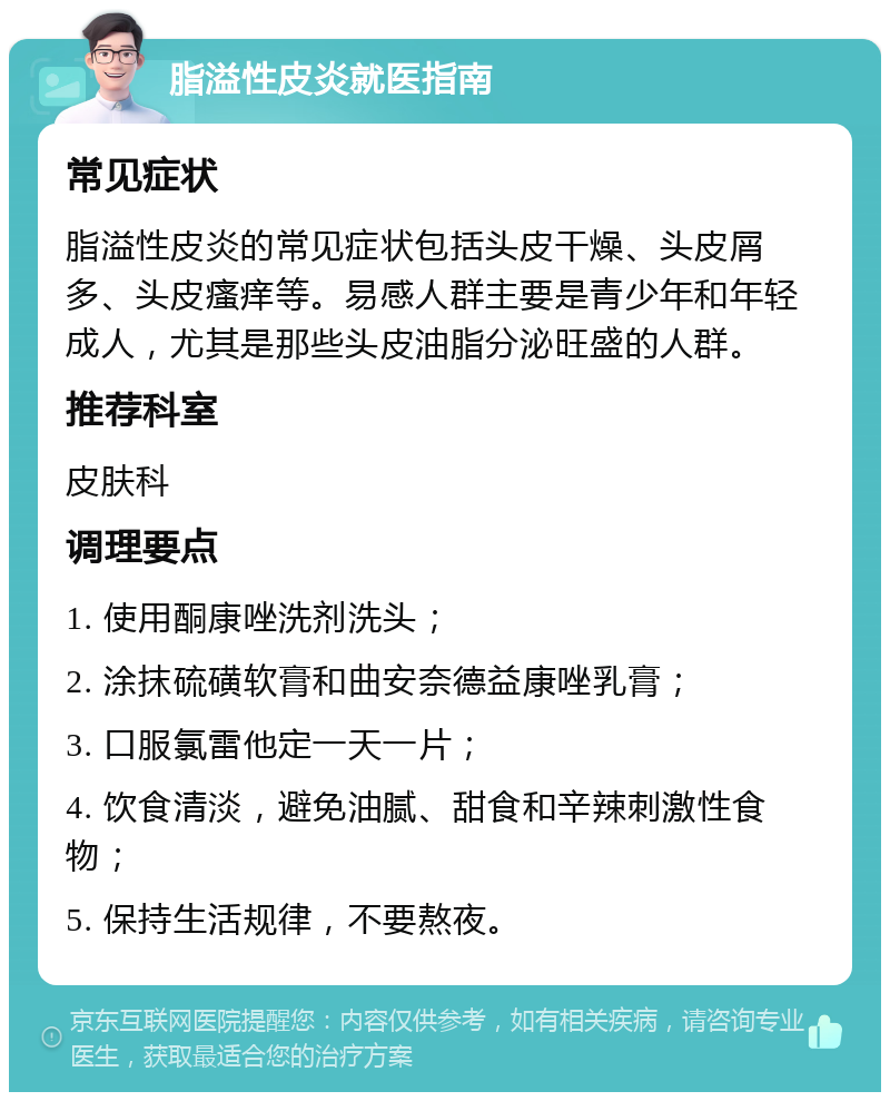 脂溢性皮炎就医指南 常见症状 脂溢性皮炎的常见症状包括头皮干燥、头皮屑多、头皮瘙痒等。易感人群主要是青少年和年轻成人，尤其是那些头皮油脂分泌旺盛的人群。 推荐科室 皮肤科 调理要点 1. 使用酮康唑洗剂洗头； 2. 涂抹硫磺软膏和曲安奈德益康唑乳膏； 3. 口服氯雷他定一天一片； 4. 饮食清淡，避免油腻、甜食和辛辣刺激性食物； 5. 保持生活规律，不要熬夜。