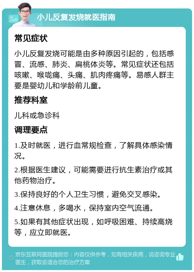 小儿反复发烧就医指南 常见症状 小儿反复发烧可能是由多种原因引起的，包括感冒、流感、肺炎、扁桃体炎等。常见症状还包括咳嗽、喉咙痛、头痛、肌肉疼痛等。易感人群主要是婴幼儿和学龄前儿童。 推荐科室 儿科或急诊科 调理要点 1.及时就医，进行血常规检查，了解具体感染情况。 2.根据医生建议，可能需要进行抗生素治疗或其他药物治疗。 3.保持良好的个人卫生习惯，避免交叉感染。 4.注意休息，多喝水，保持室内空气流通。 5.如果有其他症状出现，如呼吸困难、持续高烧等，应立即就医。