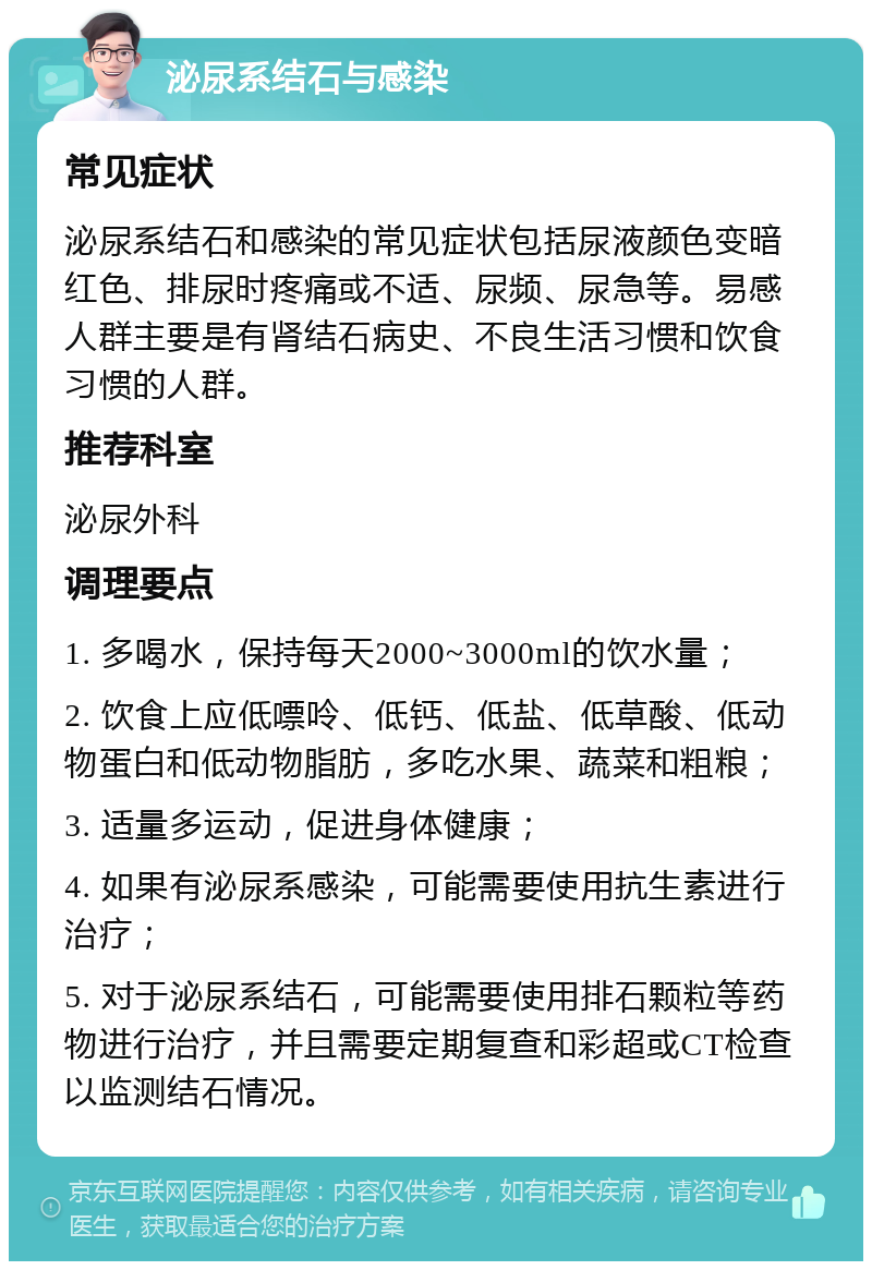 泌尿系结石与感染 常见症状 泌尿系结石和感染的常见症状包括尿液颜色变暗红色、排尿时疼痛或不适、尿频、尿急等。易感人群主要是有肾结石病史、不良生活习惯和饮食习惯的人群。 推荐科室 泌尿外科 调理要点 1. 多喝水，保持每天2000~3000ml的饮水量； 2. 饮食上应低嘌呤、低钙、低盐、低草酸、低动物蛋白和低动物脂肪，多吃水果、蔬菜和粗粮； 3. 适量多运动，促进身体健康； 4. 如果有泌尿系感染，可能需要使用抗生素进行治疗； 5. 对于泌尿系结石，可能需要使用排石颗粒等药物进行治疗，并且需要定期复查和彩超或CT检查以监测结石情况。