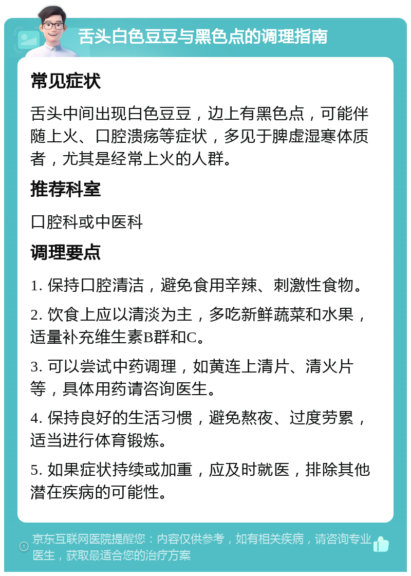 舌头白色豆豆与黑色点的调理指南 常见症状 舌头中间出现白色豆豆，边上有黑色点，可能伴随上火、口腔溃疡等症状，多见于脾虚湿寒体质者，尤其是经常上火的人群。 推荐科室 口腔科或中医科 调理要点 1. 保持口腔清洁，避免食用辛辣、刺激性食物。 2. 饮食上应以清淡为主，多吃新鲜蔬菜和水果，适量补充维生素B群和C。 3. 可以尝试中药调理，如黄连上清片、清火片等，具体用药请咨询医生。 4. 保持良好的生活习惯，避免熬夜、过度劳累，适当进行体育锻炼。 5. 如果症状持续或加重，应及时就医，排除其他潜在疾病的可能性。