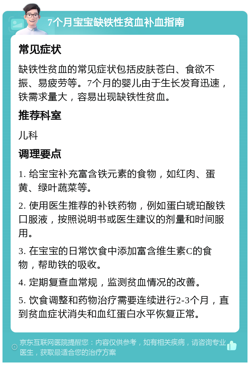 7个月宝宝缺铁性贫血补血指南 常见症状 缺铁性贫血的常见症状包括皮肤苍白、食欲不振、易疲劳等。7个月的婴儿由于生长发育迅速，铁需求量大，容易出现缺铁性贫血。 推荐科室 儿科 调理要点 1. 给宝宝补充富含铁元素的食物，如红肉、蛋黄、绿叶蔬菜等。 2. 使用医生推荐的补铁药物，例如蛋白琥珀酸铁口服液，按照说明书或医生建议的剂量和时间服用。 3. 在宝宝的日常饮食中添加富含维生素C的食物，帮助铁的吸收。 4. 定期复查血常规，监测贫血情况的改善。 5. 饮食调整和药物治疗需要连续进行2-3个月，直到贫血症状消失和血红蛋白水平恢复正常。