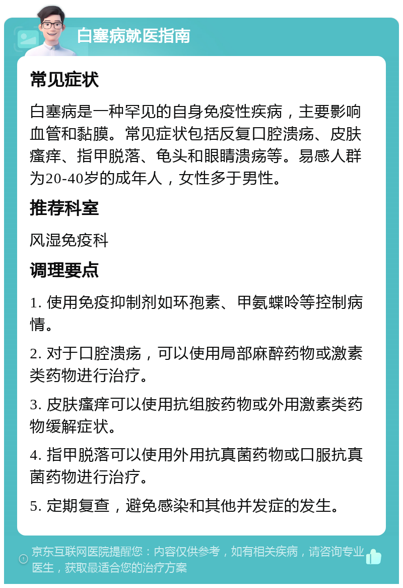 白塞病就医指南 常见症状 白塞病是一种罕见的自身免疫性疾病，主要影响血管和黏膜。常见症状包括反复口腔溃疡、皮肤瘙痒、指甲脱落、龟头和眼睛溃疡等。易感人群为20-40岁的成年人，女性多于男性。 推荐科室 风湿免疫科 调理要点 1. 使用免疫抑制剂如环孢素、甲氨蝶呤等控制病情。 2. 对于口腔溃疡，可以使用局部麻醉药物或激素类药物进行治疗。 3. 皮肤瘙痒可以使用抗组胺药物或外用激素类药物缓解症状。 4. 指甲脱落可以使用外用抗真菌药物或口服抗真菌药物进行治疗。 5. 定期复查，避免感染和其他并发症的发生。