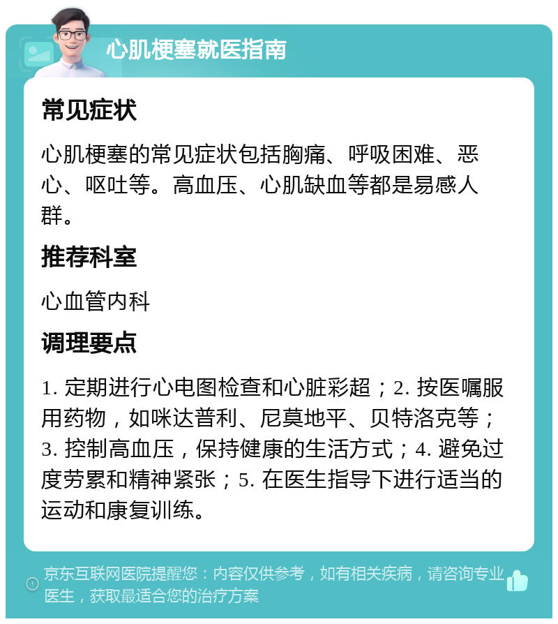 心肌梗塞就医指南 常见症状 心肌梗塞的常见症状包括胸痛、呼吸困难、恶心、呕吐等。高血压、心肌缺血等都是易感人群。 推荐科室 心血管内科 调理要点 1. 定期进行心电图检查和心脏彩超；2. 按医嘱服用药物，如咪达普利、尼莫地平、贝特洛克等；3. 控制高血压，保持健康的生活方式；4. 避免过度劳累和精神紧张；5. 在医生指导下进行适当的运动和康复训练。