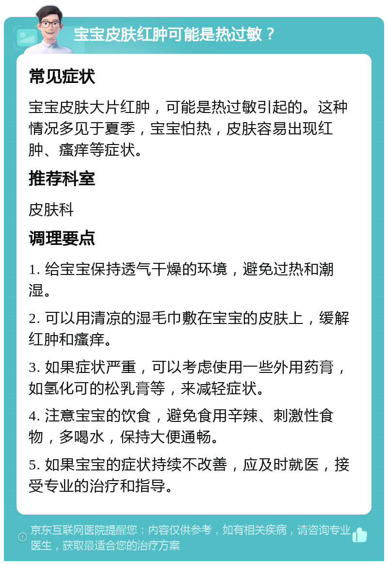 宝宝皮肤红肿可能是热过敏？ 常见症状 宝宝皮肤大片红肿，可能是热过敏引起的。这种情况多见于夏季，宝宝怕热，皮肤容易出现红肿、瘙痒等症状。 推荐科室 皮肤科 调理要点 1. 给宝宝保持透气干燥的环境，避免过热和潮湿。 2. 可以用清凉的湿毛巾敷在宝宝的皮肤上，缓解红肿和瘙痒。 3. 如果症状严重，可以考虑使用一些外用药膏，如氢化可的松乳膏等，来减轻症状。 4. 注意宝宝的饮食，避免食用辛辣、刺激性食物，多喝水，保持大便通畅。 5. 如果宝宝的症状持续不改善，应及时就医，接受专业的治疗和指导。