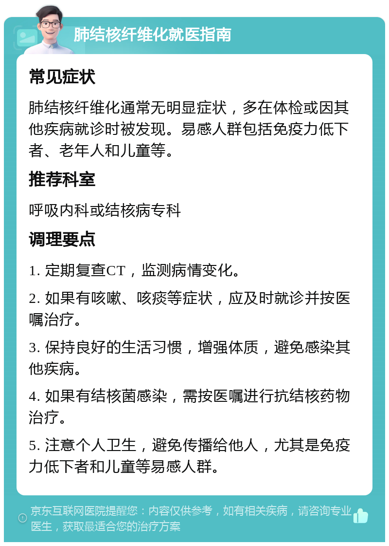 肺结核纤维化就医指南 常见症状 肺结核纤维化通常无明显症状，多在体检或因其他疾病就诊时被发现。易感人群包括免疫力低下者、老年人和儿童等。 推荐科室 呼吸内科或结核病专科 调理要点 1. 定期复查CT，监测病情变化。 2. 如果有咳嗽、咳痰等症状，应及时就诊并按医嘱治疗。 3. 保持良好的生活习惯，增强体质，避免感染其他疾病。 4. 如果有结核菌感染，需按医嘱进行抗结核药物治疗。 5. 注意个人卫生，避免传播给他人，尤其是免疫力低下者和儿童等易感人群。