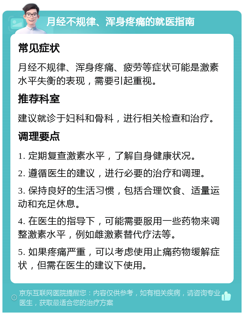 月经不规律、浑身疼痛的就医指南 常见症状 月经不规律、浑身疼痛、疲劳等症状可能是激素水平失衡的表现，需要引起重视。 推荐科室 建议就诊于妇科和骨科，进行相关检查和治疗。 调理要点 1. 定期复查激素水平，了解自身健康状况。 2. 遵循医生的建议，进行必要的治疗和调理。 3. 保持良好的生活习惯，包括合理饮食、适量运动和充足休息。 4. 在医生的指导下，可能需要服用一些药物来调整激素水平，例如雌激素替代疗法等。 5. 如果疼痛严重，可以考虑使用止痛药物缓解症状，但需在医生的建议下使用。