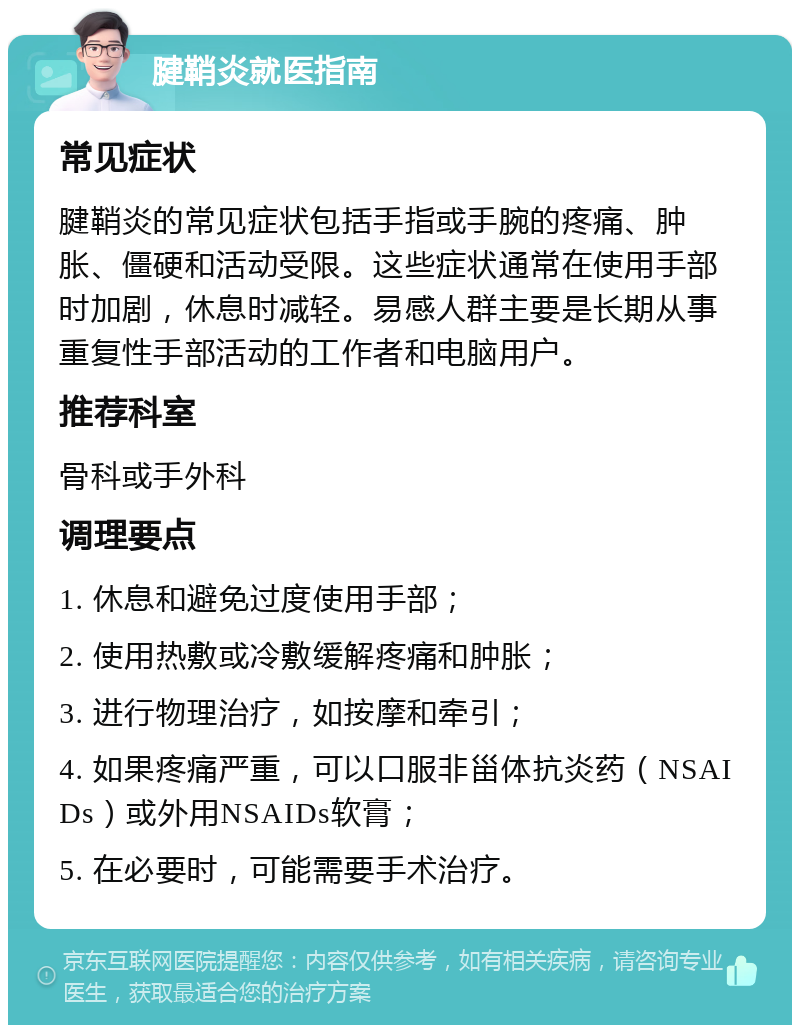 腱鞘炎就医指南 常见症状 腱鞘炎的常见症状包括手指或手腕的疼痛、肿胀、僵硬和活动受限。这些症状通常在使用手部时加剧，休息时减轻。易感人群主要是长期从事重复性手部活动的工作者和电脑用户。 推荐科室 骨科或手外科 调理要点 1. 休息和避免过度使用手部； 2. 使用热敷或冷敷缓解疼痛和肿胀； 3. 进行物理治疗，如按摩和牵引； 4. 如果疼痛严重，可以口服非甾体抗炎药（NSAIDs）或外用NSAIDs软膏； 5. 在必要时，可能需要手术治疗。