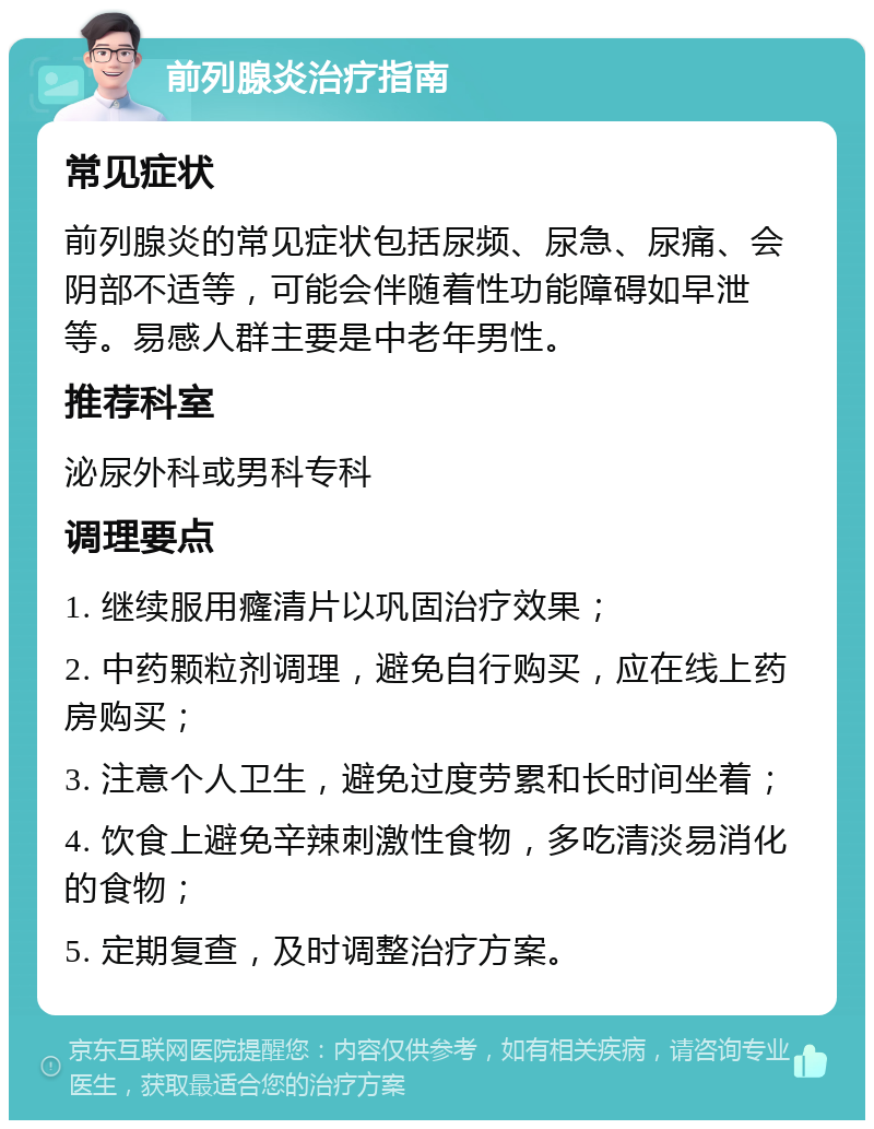 前列腺炎治疗指南 常见症状 前列腺炎的常见症状包括尿频、尿急、尿痛、会阴部不适等，可能会伴随着性功能障碍如早泄等。易感人群主要是中老年男性。 推荐科室 泌尿外科或男科专科 调理要点 1. 继续服用癃清片以巩固治疗效果； 2. 中药颗粒剂调理，避免自行购买，应在线上药房购买； 3. 注意个人卫生，避免过度劳累和长时间坐着； 4. 饮食上避免辛辣刺激性食物，多吃清淡易消化的食物； 5. 定期复查，及时调整治疗方案。