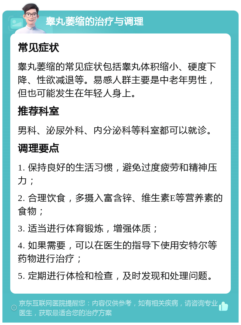 睾丸萎缩的治疗与调理 常见症状 睾丸萎缩的常见症状包括睾丸体积缩小、硬度下降、性欲减退等。易感人群主要是中老年男性，但也可能发生在年轻人身上。 推荐科室 男科、泌尿外科、内分泌科等科室都可以就诊。 调理要点 1. 保持良好的生活习惯，避免过度疲劳和精神压力； 2. 合理饮食，多摄入富含锌、维生素E等营养素的食物； 3. 适当进行体育锻炼，增强体质； 4. 如果需要，可以在医生的指导下使用安特尔等药物进行治疗； 5. 定期进行体检和检查，及时发现和处理问题。