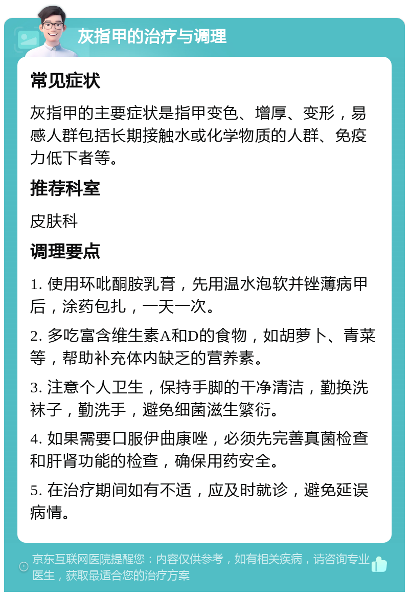 灰指甲的治疗与调理 常见症状 灰指甲的主要症状是指甲变色、增厚、变形，易感人群包括长期接触水或化学物质的人群、免疫力低下者等。 推荐科室 皮肤科 调理要点 1. 使用环吡酮胺乳膏，先用温水泡软并锉薄病甲后，涂药包扎，一天一次。 2. 多吃富含维生素A和D的食物，如胡萝卜、青菜等，帮助补充体内缺乏的营养素。 3. 注意个人卫生，保持手脚的干净清洁，勤换洗袜子，勤洗手，避免细菌滋生繁衍。 4. 如果需要口服伊曲康唑，必须先完善真菌检查和肝肾功能的检查，确保用药安全。 5. 在治疗期间如有不适，应及时就诊，避免延误病情。