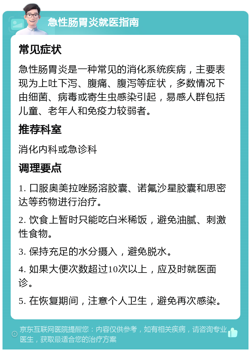 急性肠胃炎就医指南 常见症状 急性肠胃炎是一种常见的消化系统疾病，主要表现为上吐下泻、腹痛、腹泻等症状，多数情况下由细菌、病毒或寄生虫感染引起，易感人群包括儿童、老年人和免疫力较弱者。 推荐科室 消化内科或急诊科 调理要点 1. 口服奥美拉唑肠溶胶囊、诺氟沙星胶囊和思密达等药物进行治疗。 2. 饮食上暂时只能吃白米稀饭，避免油腻、刺激性食物。 3. 保持充足的水分摄入，避免脱水。 4. 如果大便次数超过10次以上，应及时就医面诊。 5. 在恢复期间，注意个人卫生，避免再次感染。