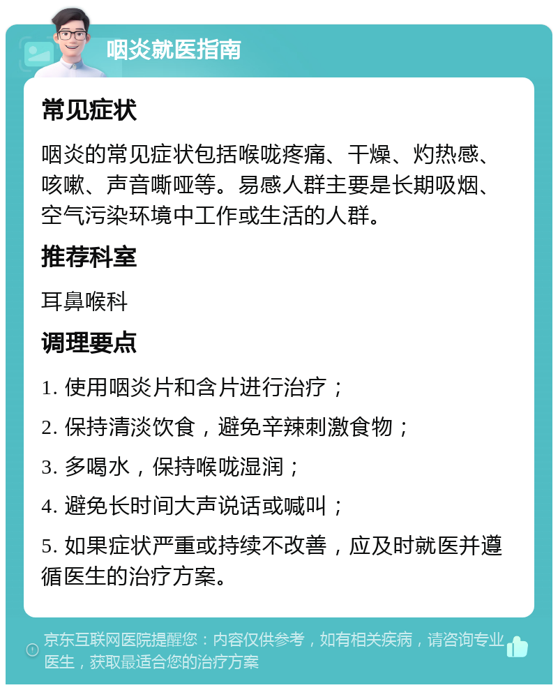 咽炎就医指南 常见症状 咽炎的常见症状包括喉咙疼痛、干燥、灼热感、咳嗽、声音嘶哑等。易感人群主要是长期吸烟、空气污染环境中工作或生活的人群。 推荐科室 耳鼻喉科 调理要点 1. 使用咽炎片和含片进行治疗； 2. 保持清淡饮食，避免辛辣刺激食物； 3. 多喝水，保持喉咙湿润； 4. 避免长时间大声说话或喊叫； 5. 如果症状严重或持续不改善，应及时就医并遵循医生的治疗方案。