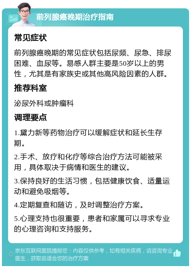 前列腺癌晚期治疗指南 常见症状 前列腺癌晚期的常见症状包括尿频、尿急、排尿困难、血尿等。易感人群主要是50岁以上的男性，尤其是有家族史或其他高风险因素的人群。 推荐科室 泌尿外科或肿瘤科 调理要点 1.黛力新等药物治疗可以缓解症状和延长生存期。 2.手术、放疗和化疗等综合治疗方法可能被采用，具体取决于病情和医生的建议。 3.保持良好的生活习惯，包括健康饮食、适量运动和避免吸烟等。 4.定期复查和随访，及时调整治疗方案。 5.心理支持也很重要，患者和家属可以寻求专业的心理咨询和支持服务。