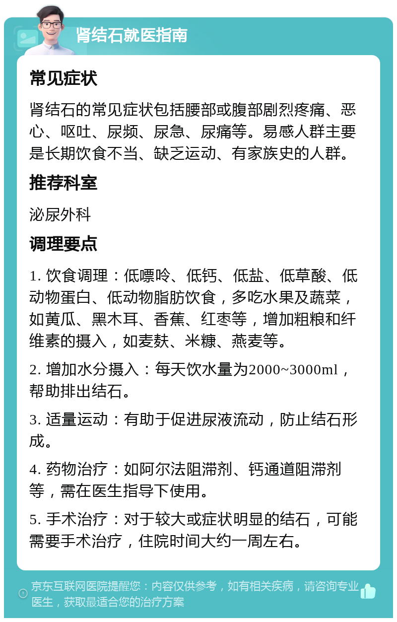 肾结石就医指南 常见症状 肾结石的常见症状包括腰部或腹部剧烈疼痛、恶心、呕吐、尿频、尿急、尿痛等。易感人群主要是长期饮食不当、缺乏运动、有家族史的人群。 推荐科室 泌尿外科 调理要点 1. 饮食调理：低嘌呤、低钙、低盐、低草酸、低动物蛋白、低动物脂肪饮食，多吃水果及蔬菜，如黄瓜、黑木耳、香蕉、红枣等，增加粗粮和纤维素的摄入，如麦麸、米糠、燕麦等。 2. 增加水分摄入：每天饮水量为2000~3000ml，帮助排出结石。 3. 适量运动：有助于促进尿液流动，防止结石形成。 4. 药物治疗：如阿尔法阻滞剂、钙通道阻滞剂等，需在医生指导下使用。 5. 手术治疗：对于较大或症状明显的结石，可能需要手术治疗，住院时间大约一周左右。