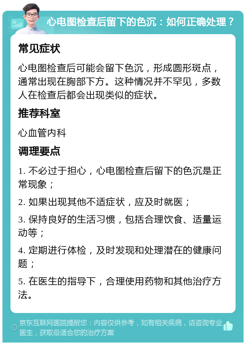 心电图检查后留下的色沉：如何正确处理？ 常见症状 心电图检查后可能会留下色沉，形成圆形斑点，通常出现在胸部下方。这种情况并不罕见，多数人在检查后都会出现类似的症状。 推荐科室 心血管内科 调理要点 1. 不必过于担心，心电图检查后留下的色沉是正常现象； 2. 如果出现其他不适症状，应及时就医； 3. 保持良好的生活习惯，包括合理饮食、适量运动等； 4. 定期进行体检，及时发现和处理潜在的健康问题； 5. 在医生的指导下，合理使用药物和其他治疗方法。