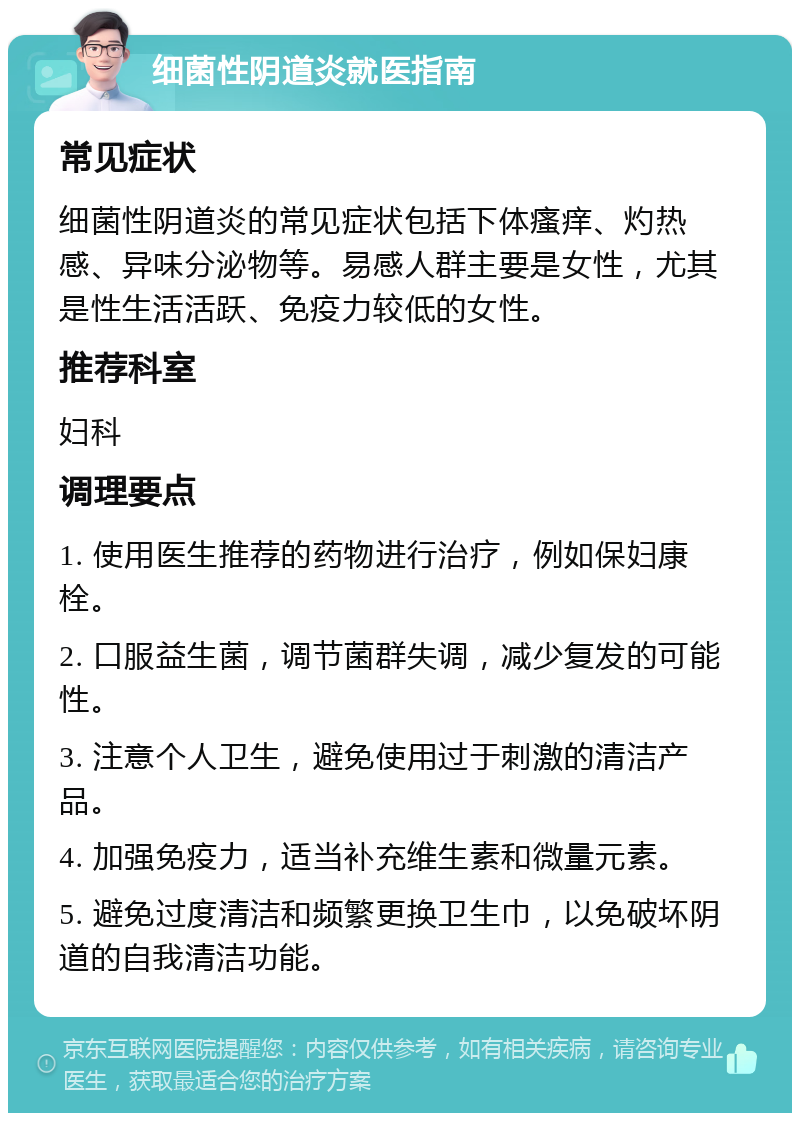 细菌性阴道炎就医指南 常见症状 细菌性阴道炎的常见症状包括下体瘙痒、灼热感、异味分泌物等。易感人群主要是女性，尤其是性生活活跃、免疫力较低的女性。 推荐科室 妇科 调理要点 1. 使用医生推荐的药物进行治疗，例如保妇康栓。 2. 口服益生菌，调节菌群失调，减少复发的可能性。 3. 注意个人卫生，避免使用过于刺激的清洁产品。 4. 加强免疫力，适当补充维生素和微量元素。 5. 避免过度清洁和频繁更换卫生巾，以免破坏阴道的自我清洁功能。