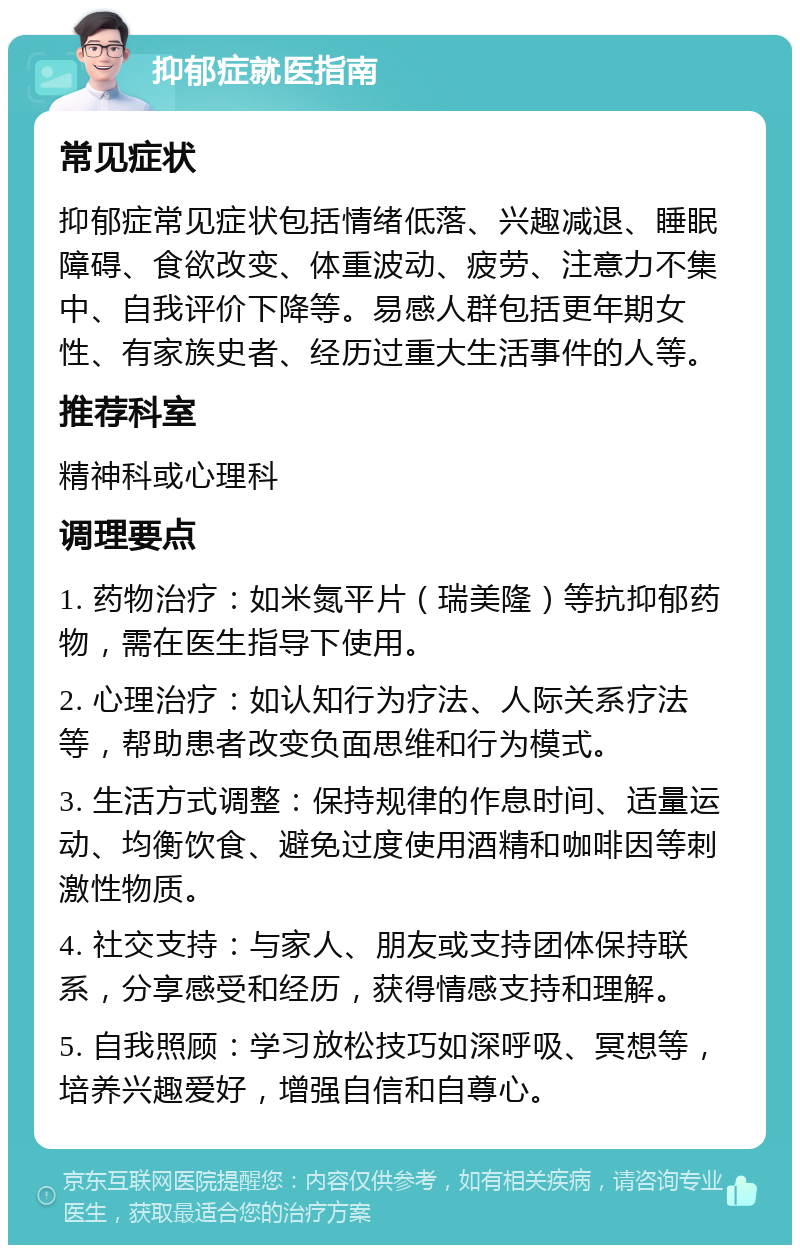 抑郁症就医指南 常见症状 抑郁症常见症状包括情绪低落、兴趣减退、睡眠障碍、食欲改变、体重波动、疲劳、注意力不集中、自我评价下降等。易感人群包括更年期女性、有家族史者、经历过重大生活事件的人等。 推荐科室 精神科或心理科 调理要点 1. 药物治疗：如米氮平片（瑞美隆）等抗抑郁药物，需在医生指导下使用。 2. 心理治疗：如认知行为疗法、人际关系疗法等，帮助患者改变负面思维和行为模式。 3. 生活方式调整：保持规律的作息时间、适量运动、均衡饮食、避免过度使用酒精和咖啡因等刺激性物质。 4. 社交支持：与家人、朋友或支持团体保持联系，分享感受和经历，获得情感支持和理解。 5. 自我照顾：学习放松技巧如深呼吸、冥想等，培养兴趣爱好，增强自信和自尊心。