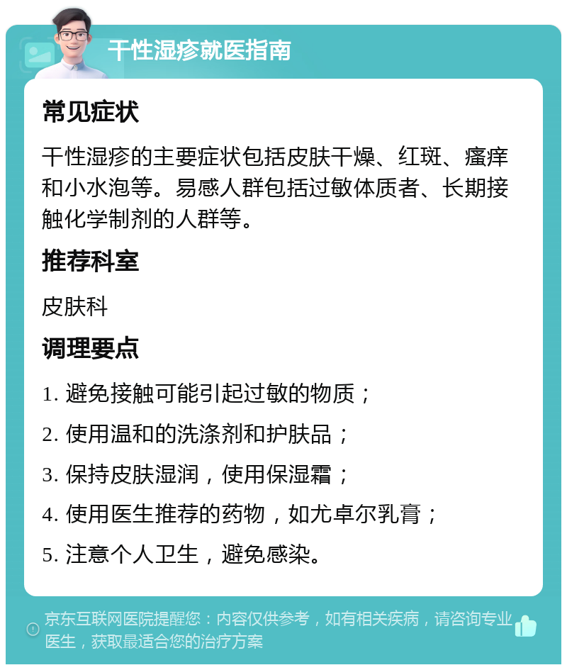 干性湿疹就医指南 常见症状 干性湿疹的主要症状包括皮肤干燥、红斑、瘙痒和小水泡等。易感人群包括过敏体质者、长期接触化学制剂的人群等。 推荐科室 皮肤科 调理要点 1. 避免接触可能引起过敏的物质； 2. 使用温和的洗涤剂和护肤品； 3. 保持皮肤湿润，使用保湿霜； 4. 使用医生推荐的药物，如尤卓尔乳膏； 5. 注意个人卫生，避免感染。