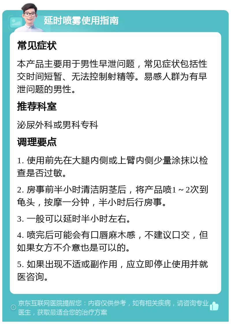 延时喷雾使用指南 常见症状 本产品主要用于男性早泄问题，常见症状包括性交时间短暂、无法控制射精等。易感人群为有早泄问题的男性。 推荐科室 泌尿外科或男科专科 调理要点 1. 使用前先在大腿内侧或上臂内侧少量涂抹以检查是否过敏。 2. 房事前半小时清洁阴茎后，将产品喷1～2次到龟头，按摩一分钟，半小时后行房事。 3. 一般可以延时半小时左右。 4. 喷完后可能会有口唇麻木感，不建议口交，但如果女方不介意也是可以的。 5. 如果出现不适或副作用，应立即停止使用并就医咨询。