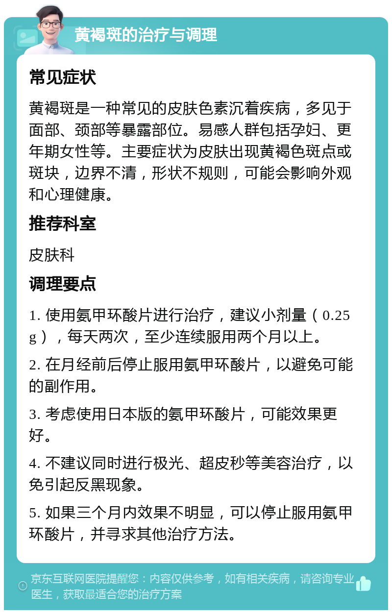 黄褐斑的治疗与调理 常见症状 黄褐斑是一种常见的皮肤色素沉着疾病，多见于面部、颈部等暴露部位。易感人群包括孕妇、更年期女性等。主要症状为皮肤出现黄褐色斑点或斑块，边界不清，形状不规则，可能会影响外观和心理健康。 推荐科室 皮肤科 调理要点 1. 使用氨甲环酸片进行治疗，建议小剂量（0.25g），每天两次，至少连续服用两个月以上。 2. 在月经前后停止服用氨甲环酸片，以避免可能的副作用。 3. 考虑使用日本版的氨甲环酸片，可能效果更好。 4. 不建议同时进行极光、超皮秒等美容治疗，以免引起反黑现象。 5. 如果三个月内效果不明显，可以停止服用氨甲环酸片，并寻求其他治疗方法。