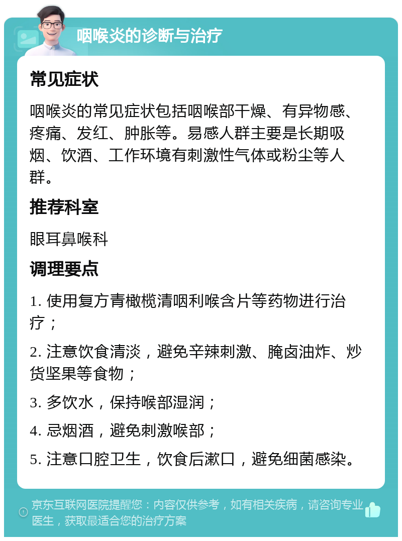 咽喉炎的诊断与治疗 常见症状 咽喉炎的常见症状包括咽喉部干燥、有异物感、疼痛、发红、肿胀等。易感人群主要是长期吸烟、饮酒、工作环境有刺激性气体或粉尘等人群。 推荐科室 眼耳鼻喉科 调理要点 1. 使用复方青橄榄清咽利喉含片等药物进行治疗； 2. 注意饮食清淡，避免辛辣刺激、腌卤油炸、炒货坚果等食物； 3. 多饮水，保持喉部湿润； 4. 忌烟酒，避免刺激喉部； 5. 注意口腔卫生，饮食后漱口，避免细菌感染。