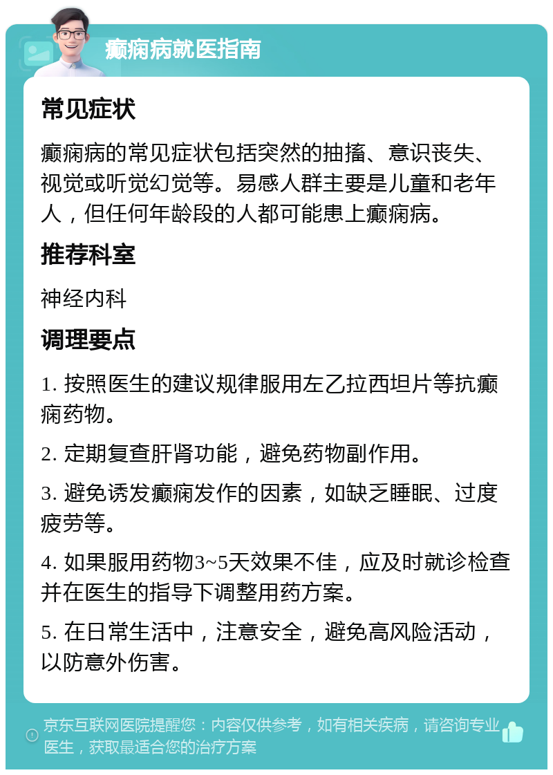 癫痫病就医指南 常见症状 癫痫病的常见症状包括突然的抽搐、意识丧失、视觉或听觉幻觉等。易感人群主要是儿童和老年人，但任何年龄段的人都可能患上癫痫病。 推荐科室 神经内科 调理要点 1. 按照医生的建议规律服用左乙拉西坦片等抗癫痫药物。 2. 定期复查肝肾功能，避免药物副作用。 3. 避免诱发癫痫发作的因素，如缺乏睡眠、过度疲劳等。 4. 如果服用药物3~5天效果不佳，应及时就诊检查并在医生的指导下调整用药方案。 5. 在日常生活中，注意安全，避免高风险活动，以防意外伤害。