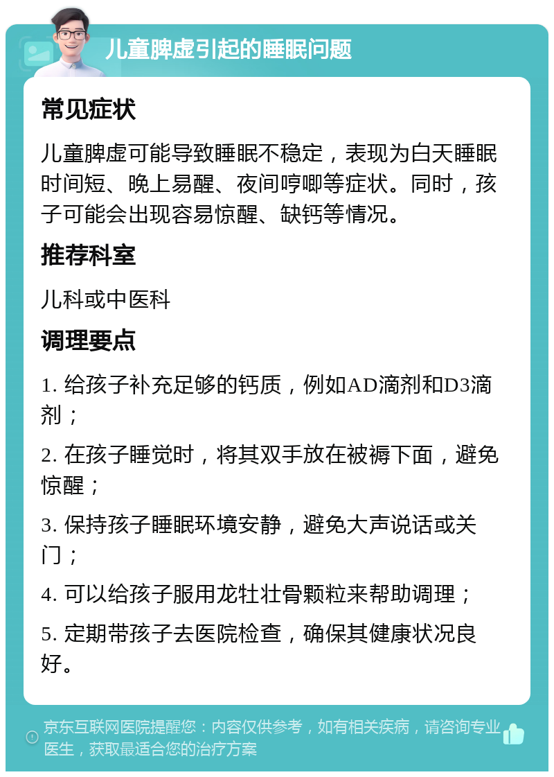 儿童脾虚引起的睡眠问题 常见症状 儿童脾虚可能导致睡眠不稳定，表现为白天睡眠时间短、晚上易醒、夜间哼唧等症状。同时，孩子可能会出现容易惊醒、缺钙等情况。 推荐科室 儿科或中医科 调理要点 1. 给孩子补充足够的钙质，例如AD滴剂和D3滴剂； 2. 在孩子睡觉时，将其双手放在被褥下面，避免惊醒； 3. 保持孩子睡眠环境安静，避免大声说话或关门； 4. 可以给孩子服用龙牡壮骨颗粒来帮助调理； 5. 定期带孩子去医院检查，确保其健康状况良好。