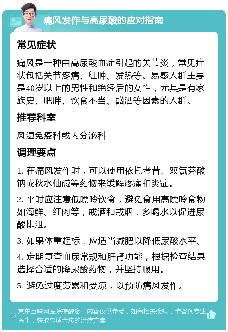 痛风发作与高尿酸的应对指南 常见症状 痛风是一种由高尿酸血症引起的关节炎，常见症状包括关节疼痛、红肿、发热等。易感人群主要是40岁以上的男性和绝经后的女性，尤其是有家族史、肥胖、饮食不当、酗酒等因素的人群。 推荐科室 风湿免疫科或内分泌科 调理要点 1. 在痛风发作时，可以使用依托考昔、双氯芬酸钠或秋水仙碱等药物来缓解疼痛和炎症。 2. 平时应注意低嘌呤饮食，避免食用高嘌呤食物如海鲜、红肉等，戒酒和戒烟，多喝水以促进尿酸排泄。 3. 如果体重超标，应适当减肥以降低尿酸水平。 4. 定期复查血尿常规和肝肾功能，根据检查结果选择合适的降尿酸药物，并坚持服用。 5. 避免过度劳累和受凉，以预防痛风发作。