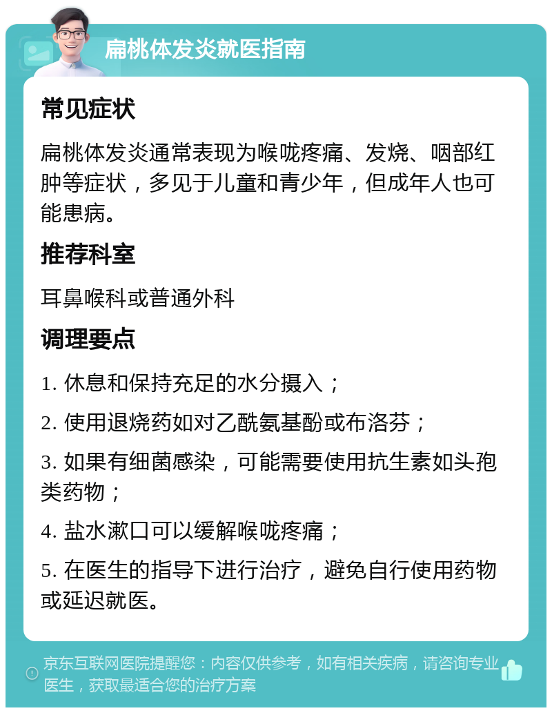 扁桃体发炎就医指南 常见症状 扁桃体发炎通常表现为喉咙疼痛、发烧、咽部红肿等症状，多见于儿童和青少年，但成年人也可能患病。 推荐科室 耳鼻喉科或普通外科 调理要点 1. 休息和保持充足的水分摄入； 2. 使用退烧药如对乙酰氨基酚或布洛芬； 3. 如果有细菌感染，可能需要使用抗生素如头孢类药物； 4. 盐水漱口可以缓解喉咙疼痛； 5. 在医生的指导下进行治疗，避免自行使用药物或延迟就医。