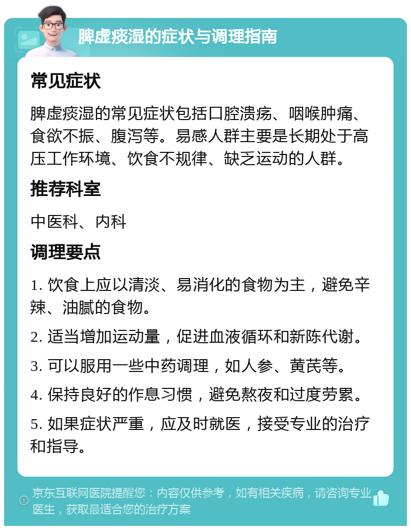 脾虚痰湿的症状与调理指南 常见症状 脾虚痰湿的常见症状包括口腔溃疡、咽喉肿痛、食欲不振、腹泻等。易感人群主要是长期处于高压工作环境、饮食不规律、缺乏运动的人群。 推荐科室 中医科、内科 调理要点 1. 饮食上应以清淡、易消化的食物为主，避免辛辣、油腻的食物。 2. 适当增加运动量，促进血液循环和新陈代谢。 3. 可以服用一些中药调理，如人参、黄芪等。 4. 保持良好的作息习惯，避免熬夜和过度劳累。 5. 如果症状严重，应及时就医，接受专业的治疗和指导。