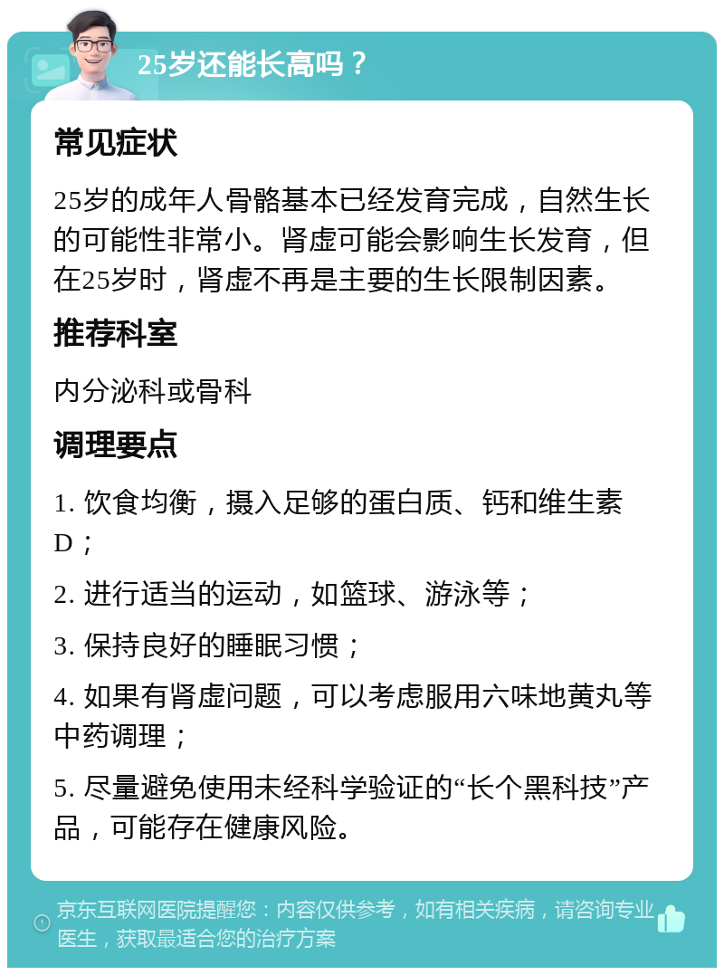 25岁还能长高吗？ 常见症状 25岁的成年人骨骼基本已经发育完成，自然生长的可能性非常小。肾虚可能会影响生长发育，但在25岁时，肾虚不再是主要的生长限制因素。 推荐科室 内分泌科或骨科 调理要点 1. 饮食均衡，摄入足够的蛋白质、钙和维生素D； 2. 进行适当的运动，如篮球、游泳等； 3. 保持良好的睡眠习惯； 4. 如果有肾虚问题，可以考虑服用六味地黄丸等中药调理； 5. 尽量避免使用未经科学验证的“长个黑科技”产品，可能存在健康风险。