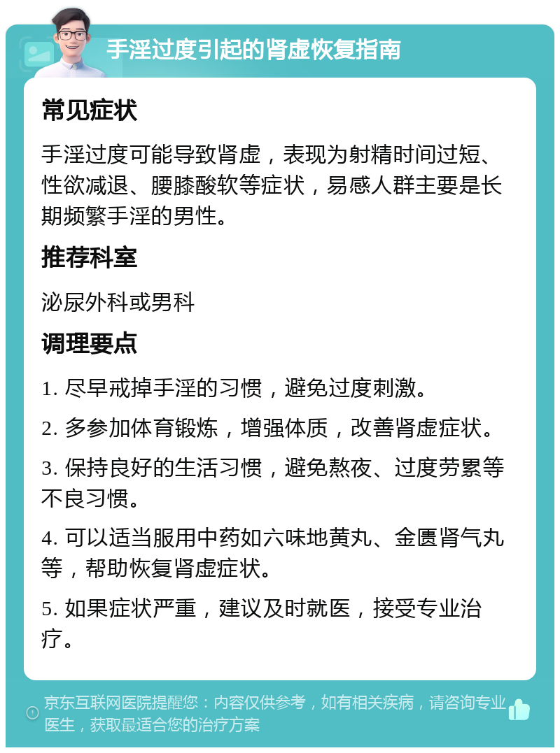 手淫过度引起的肾虚恢复指南 常见症状 手淫过度可能导致肾虚，表现为射精时间过短、性欲减退、腰膝酸软等症状，易感人群主要是长期频繁手淫的男性。 推荐科室 泌尿外科或男科 调理要点 1. 尽早戒掉手淫的习惯，避免过度刺激。 2. 多参加体育锻炼，增强体质，改善肾虚症状。 3. 保持良好的生活习惯，避免熬夜、过度劳累等不良习惯。 4. 可以适当服用中药如六味地黄丸、金匮肾气丸等，帮助恢复肾虚症状。 5. 如果症状严重，建议及时就医，接受专业治疗。