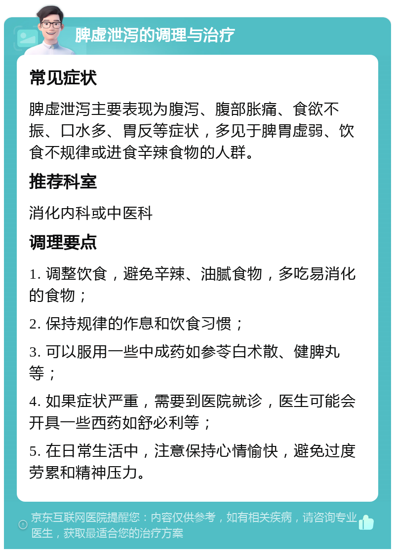 脾虚泄泻的调理与治疗 常见症状 脾虚泄泻主要表现为腹泻、腹部胀痛、食欲不振、口水多、胃反等症状，多见于脾胃虚弱、饮食不规律或进食辛辣食物的人群。 推荐科室 消化内科或中医科 调理要点 1. 调整饮食，避免辛辣、油腻食物，多吃易消化的食物； 2. 保持规律的作息和饮食习惯； 3. 可以服用一些中成药如参苓白术散、健脾丸等； 4. 如果症状严重，需要到医院就诊，医生可能会开具一些西药如舒必利等； 5. 在日常生活中，注意保持心情愉快，避免过度劳累和精神压力。