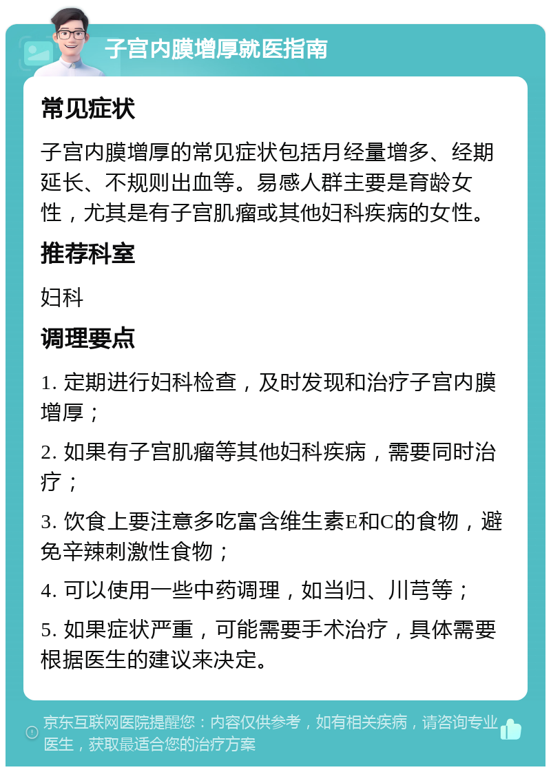 子宫内膜增厚就医指南 常见症状 子宫内膜增厚的常见症状包括月经量增多、经期延长、不规则出血等。易感人群主要是育龄女性，尤其是有子宫肌瘤或其他妇科疾病的女性。 推荐科室 妇科 调理要点 1. 定期进行妇科检查，及时发现和治疗子宫内膜增厚； 2. 如果有子宫肌瘤等其他妇科疾病，需要同时治疗； 3. 饮食上要注意多吃富含维生素E和C的食物，避免辛辣刺激性食物； 4. 可以使用一些中药调理，如当归、川芎等； 5. 如果症状严重，可能需要手术治疗，具体需要根据医生的建议来决定。