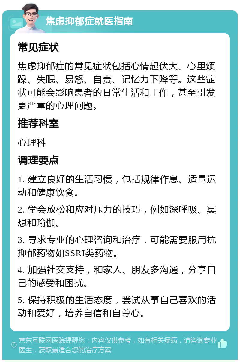 焦虑抑郁症就医指南 常见症状 焦虑抑郁症的常见症状包括心情起伏大、心里烦躁、失眠、易怒、自责、记忆力下降等。这些症状可能会影响患者的日常生活和工作，甚至引发更严重的心理问题。 推荐科室 心理科 调理要点 1. 建立良好的生活习惯，包括规律作息、适量运动和健康饮食。 2. 学会放松和应对压力的技巧，例如深呼吸、冥想和瑜伽。 3. 寻求专业的心理咨询和治疗，可能需要服用抗抑郁药物如SSRI类药物。 4. 加强社交支持，和家人、朋友多沟通，分享自己的感受和困扰。 5. 保持积极的生活态度，尝试从事自己喜欢的活动和爱好，培养自信和自尊心。