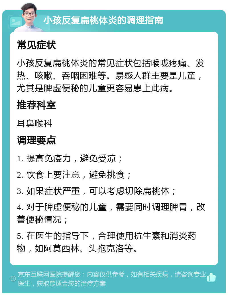 小孩反复扁桃体炎的调理指南 常见症状 小孩反复扁桃体炎的常见症状包括喉咙疼痛、发热、咳嗽、吞咽困难等。易感人群主要是儿童，尤其是脾虚便秘的儿童更容易患上此病。 推荐科室 耳鼻喉科 调理要点 1. 提高免疫力，避免受凉； 2. 饮食上要注意，避免挑食； 3. 如果症状严重，可以考虑切除扁桃体； 4. 对于脾虚便秘的儿童，需要同时调理脾胃，改善便秘情况； 5. 在医生的指导下，合理使用抗生素和消炎药物，如阿莫西林、头孢克洛等。