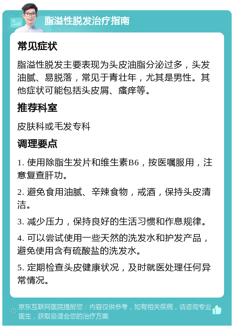 脂溢性脱发治疗指南 常见症状 脂溢性脱发主要表现为头皮油脂分泌过多，头发油腻、易脱落，常见于青壮年，尤其是男性。其他症状可能包括头皮屑、瘙痒等。 推荐科室 皮肤科或毛发专科 调理要点 1. 使用除脂生发片和维生素B6，按医嘱服用，注意复查肝功。 2. 避免食用油腻、辛辣食物，戒酒，保持头皮清洁。 3. 减少压力，保持良好的生活习惯和作息规律。 4. 可以尝试使用一些天然的洗发水和护发产品，避免使用含有硫酸盐的洗发水。 5. 定期检查头皮健康状况，及时就医处理任何异常情况。