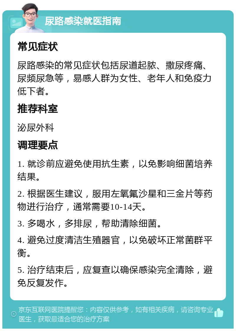 尿路感染就医指南 常见症状 尿路感染的常见症状包括尿道起脓、撒尿疼痛、尿频尿急等，易感人群为女性、老年人和免疫力低下者。 推荐科室 泌尿外科 调理要点 1. 就诊前应避免使用抗生素，以免影响细菌培养结果。 2. 根据医生建议，服用左氧氟沙星和三金片等药物进行治疗，通常需要10-14天。 3. 多喝水，多排尿，帮助清除细菌。 4. 避免过度清洁生殖器官，以免破坏正常菌群平衡。 5. 治疗结束后，应复查以确保感染完全清除，避免反复发作。