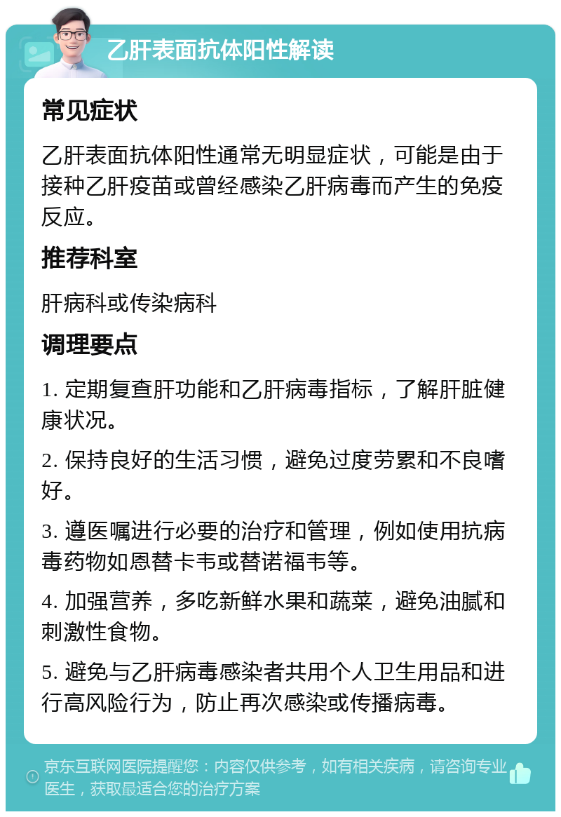 乙肝表面抗体阳性解读 常见症状 乙肝表面抗体阳性通常无明显症状，可能是由于接种乙肝疫苗或曾经感染乙肝病毒而产生的免疫反应。 推荐科室 肝病科或传染病科 调理要点 1. 定期复查肝功能和乙肝病毒指标，了解肝脏健康状况。 2. 保持良好的生活习惯，避免过度劳累和不良嗜好。 3. 遵医嘱进行必要的治疗和管理，例如使用抗病毒药物如恩替卡韦或替诺福韦等。 4. 加强营养，多吃新鲜水果和蔬菜，避免油腻和刺激性食物。 5. 避免与乙肝病毒感染者共用个人卫生用品和进行高风险行为，防止再次感染或传播病毒。