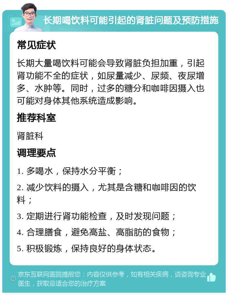 长期喝饮料可能引起的肾脏问题及预防措施 常见症状 长期大量喝饮料可能会导致肾脏负担加重，引起肾功能不全的症状，如尿量减少、尿频、夜尿增多、水肿等。同时，过多的糖分和咖啡因摄入也可能对身体其他系统造成影响。 推荐科室 肾脏科 调理要点 1. 多喝水，保持水分平衡； 2. 减少饮料的摄入，尤其是含糖和咖啡因的饮料； 3. 定期进行肾功能检查，及时发现问题； 4. 合理膳食，避免高盐、高脂肪的食物； 5. 积极锻炼，保持良好的身体状态。