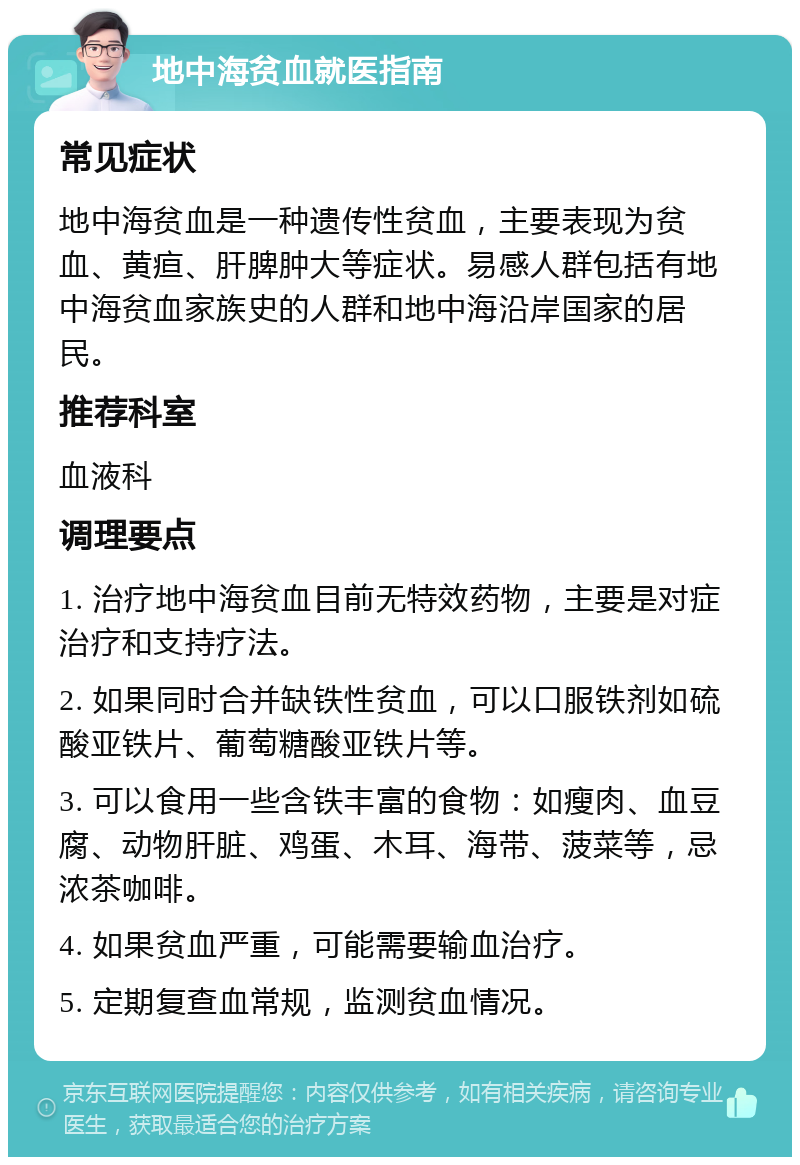 地中海贫血就医指南 常见症状 地中海贫血是一种遗传性贫血，主要表现为贫血、黄疸、肝脾肿大等症状。易感人群包括有地中海贫血家族史的人群和地中海沿岸国家的居民。 推荐科室 血液科 调理要点 1. 治疗地中海贫血目前无特效药物，主要是对症治疗和支持疗法。 2. 如果同时合并缺铁性贫血，可以口服铁剂如硫酸亚铁片、葡萄糖酸亚铁片等。 3. 可以食用一些含铁丰富的食物：如瘦肉、血豆腐、动物肝脏、鸡蛋、木耳、海带、菠菜等，忌浓茶咖啡。 4. 如果贫血严重，可能需要输血治疗。 5. 定期复查血常规，监测贫血情况。