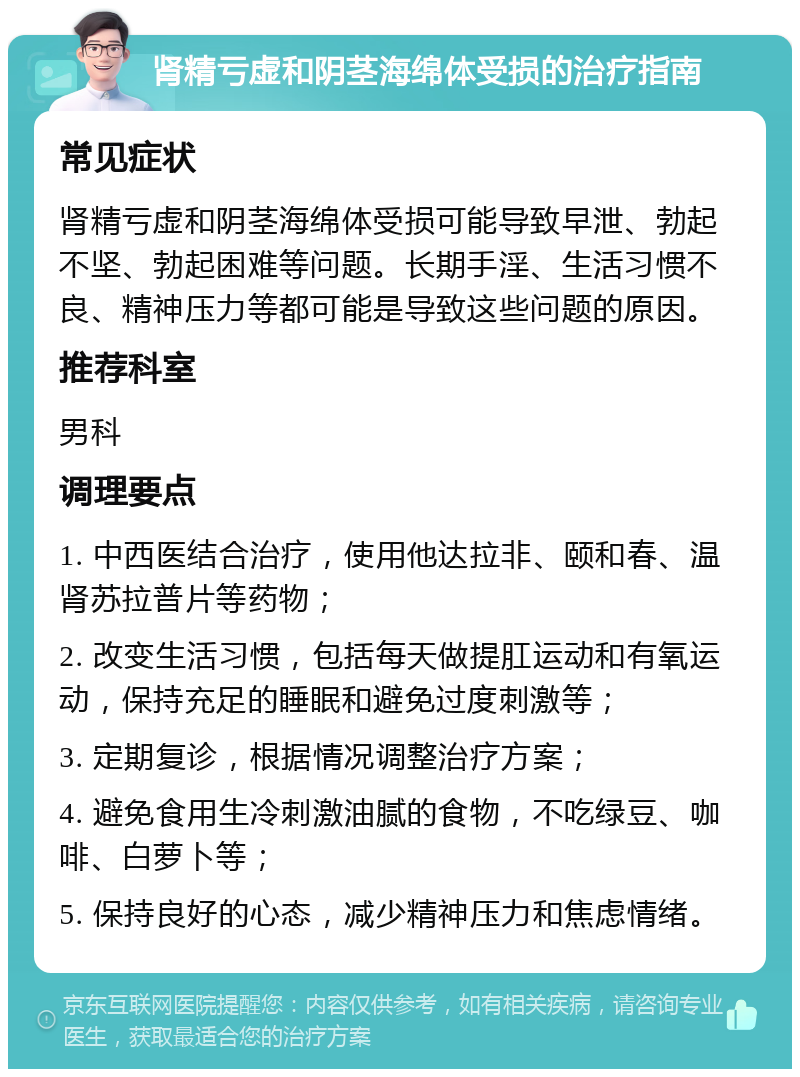 肾精亏虚和阴茎海绵体受损的治疗指南 常见症状 肾精亏虚和阴茎海绵体受损可能导致早泄、勃起不坚、勃起困难等问题。长期手淫、生活习惯不良、精神压力等都可能是导致这些问题的原因。 推荐科室 男科 调理要点 1. 中西医结合治疗，使用他达拉非、颐和春、温肾苏拉普片等药物； 2. 改变生活习惯，包括每天做提肛运动和有氧运动，保持充足的睡眠和避免过度刺激等； 3. 定期复诊，根据情况调整治疗方案； 4. 避免食用生冷刺激油腻的食物，不吃绿豆、咖啡、白萝卜等； 5. 保持良好的心态，减少精神压力和焦虑情绪。