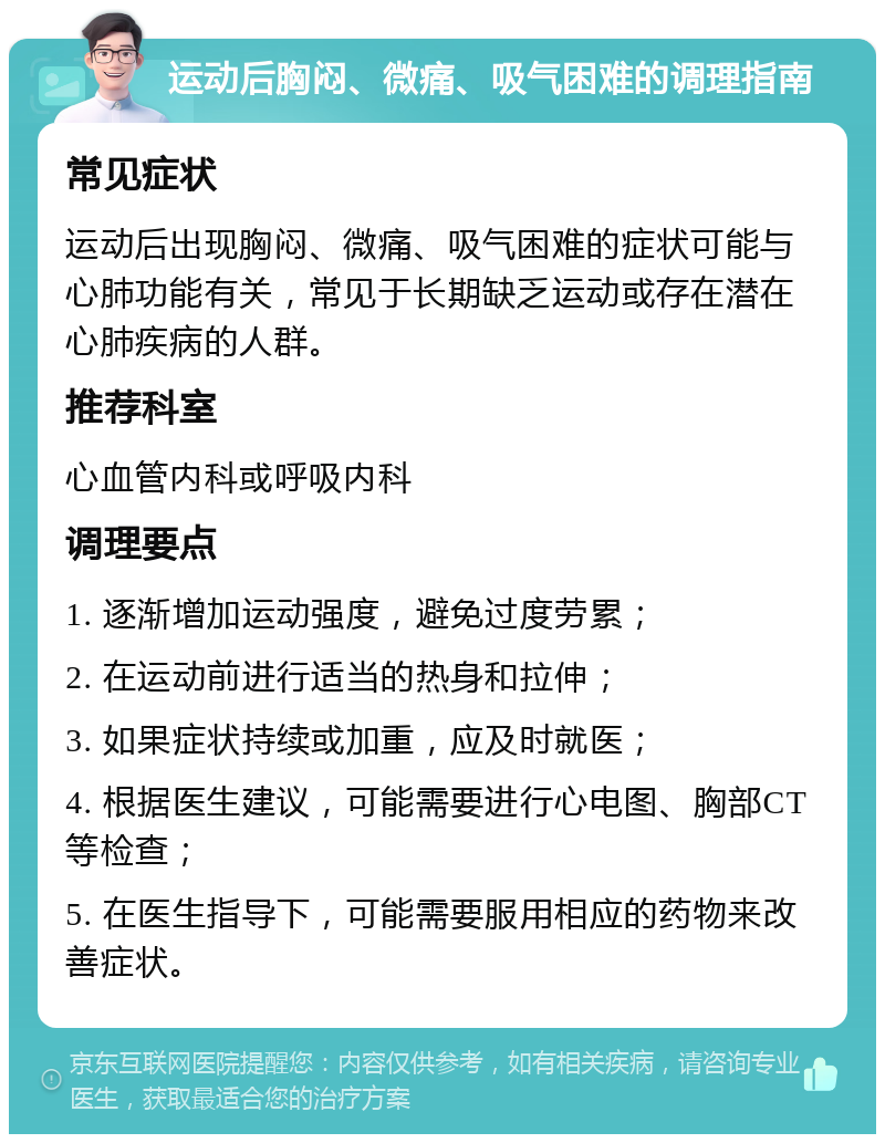 运动后胸闷、微痛、吸气困难的调理指南 常见症状 运动后出现胸闷、微痛、吸气困难的症状可能与心肺功能有关，常见于长期缺乏运动或存在潜在心肺疾病的人群。 推荐科室 心血管内科或呼吸内科 调理要点 1. 逐渐增加运动强度，避免过度劳累； 2. 在运动前进行适当的热身和拉伸； 3. 如果症状持续或加重，应及时就医； 4. 根据医生建议，可能需要进行心电图、胸部CT等检查； 5. 在医生指导下，可能需要服用相应的药物来改善症状。