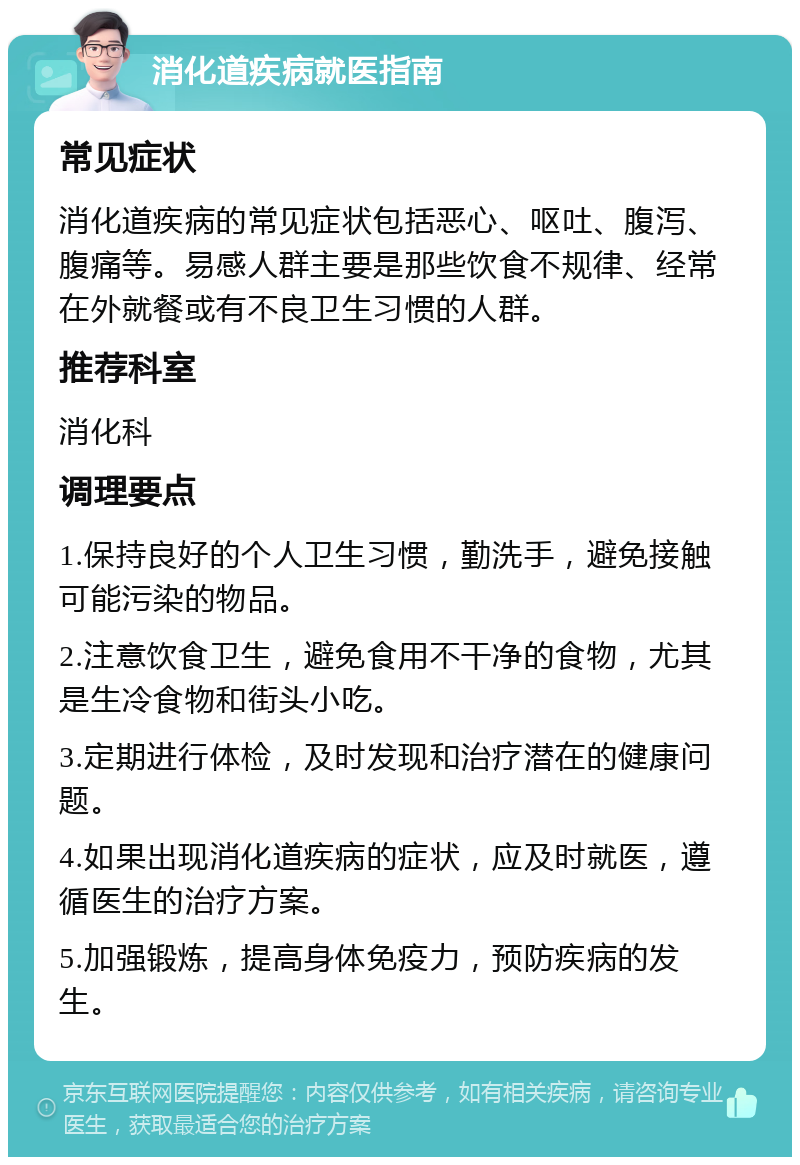 消化道疾病就医指南 常见症状 消化道疾病的常见症状包括恶心、呕吐、腹泻、腹痛等。易感人群主要是那些饮食不规律、经常在外就餐或有不良卫生习惯的人群。 推荐科室 消化科 调理要点 1.保持良好的个人卫生习惯，勤洗手，避免接触可能污染的物品。 2.注意饮食卫生，避免食用不干净的食物，尤其是生冷食物和街头小吃。 3.定期进行体检，及时发现和治疗潜在的健康问题。 4.如果出现消化道疾病的症状，应及时就医，遵循医生的治疗方案。 5.加强锻炼，提高身体免疫力，预防疾病的发生。