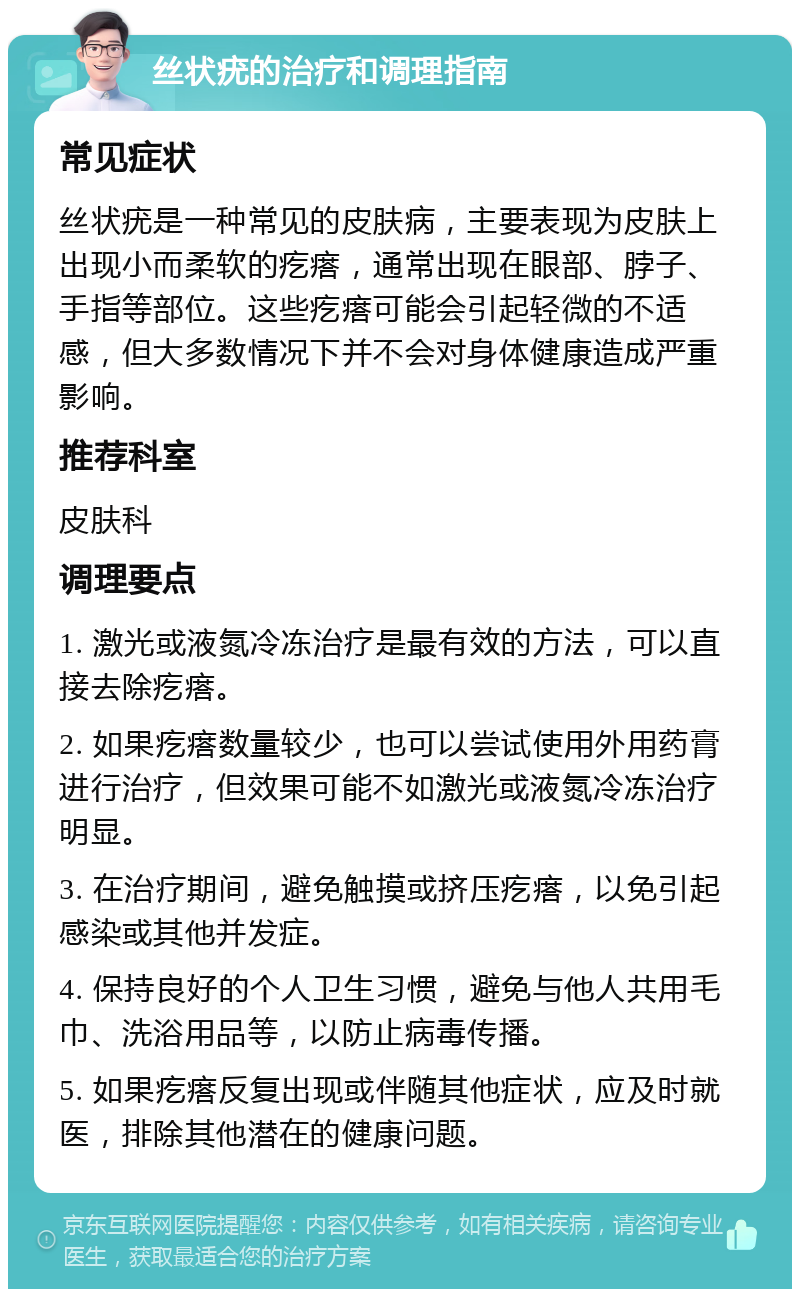 丝状疣的治疗和调理指南 常见症状 丝状疣是一种常见的皮肤病，主要表现为皮肤上出现小而柔软的疙瘩，通常出现在眼部、脖子、手指等部位。这些疙瘩可能会引起轻微的不适感，但大多数情况下并不会对身体健康造成严重影响。 推荐科室 皮肤科 调理要点 1. 激光或液氮冷冻治疗是最有效的方法，可以直接去除疙瘩。 2. 如果疙瘩数量较少，也可以尝试使用外用药膏进行治疗，但效果可能不如激光或液氮冷冻治疗明显。 3. 在治疗期间，避免触摸或挤压疙瘩，以免引起感染或其他并发症。 4. 保持良好的个人卫生习惯，避免与他人共用毛巾、洗浴用品等，以防止病毒传播。 5. 如果疙瘩反复出现或伴随其他症状，应及时就医，排除其他潜在的健康问题。