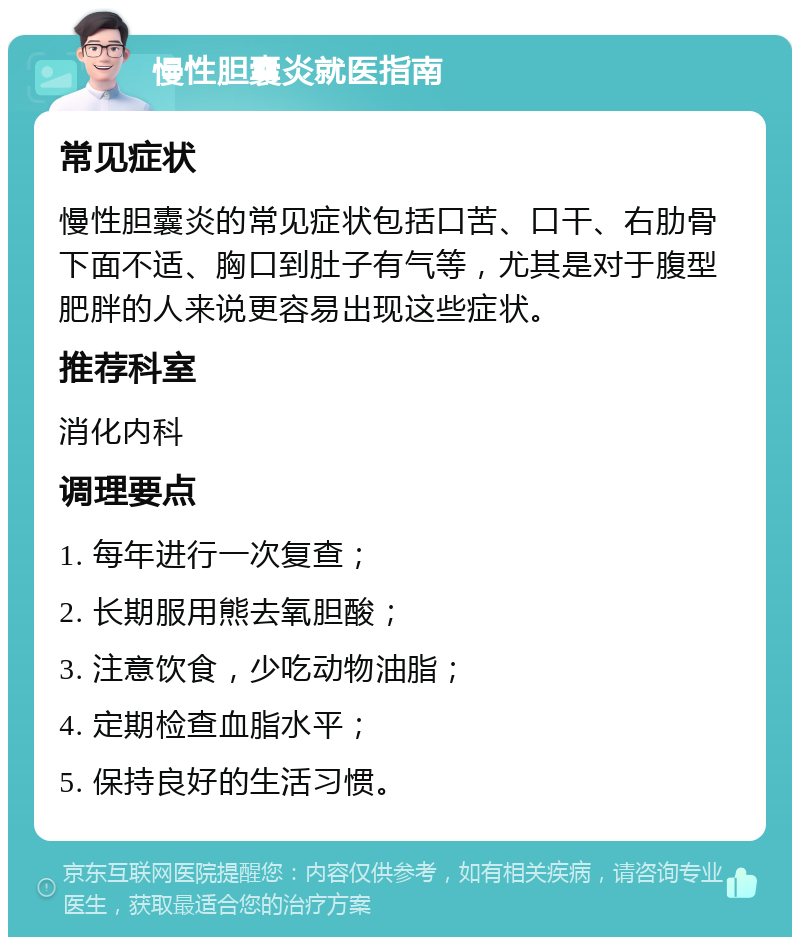 慢性胆囊炎就医指南 常见症状 慢性胆囊炎的常见症状包括口苦、口干、右肋骨下面不适、胸口到肚子有气等，尤其是对于腹型肥胖的人来说更容易出现这些症状。 推荐科室 消化内科 调理要点 1. 每年进行一次复查； 2. 长期服用熊去氧胆酸； 3. 注意饮食，少吃动物油脂； 4. 定期检查血脂水平； 5. 保持良好的生活习惯。