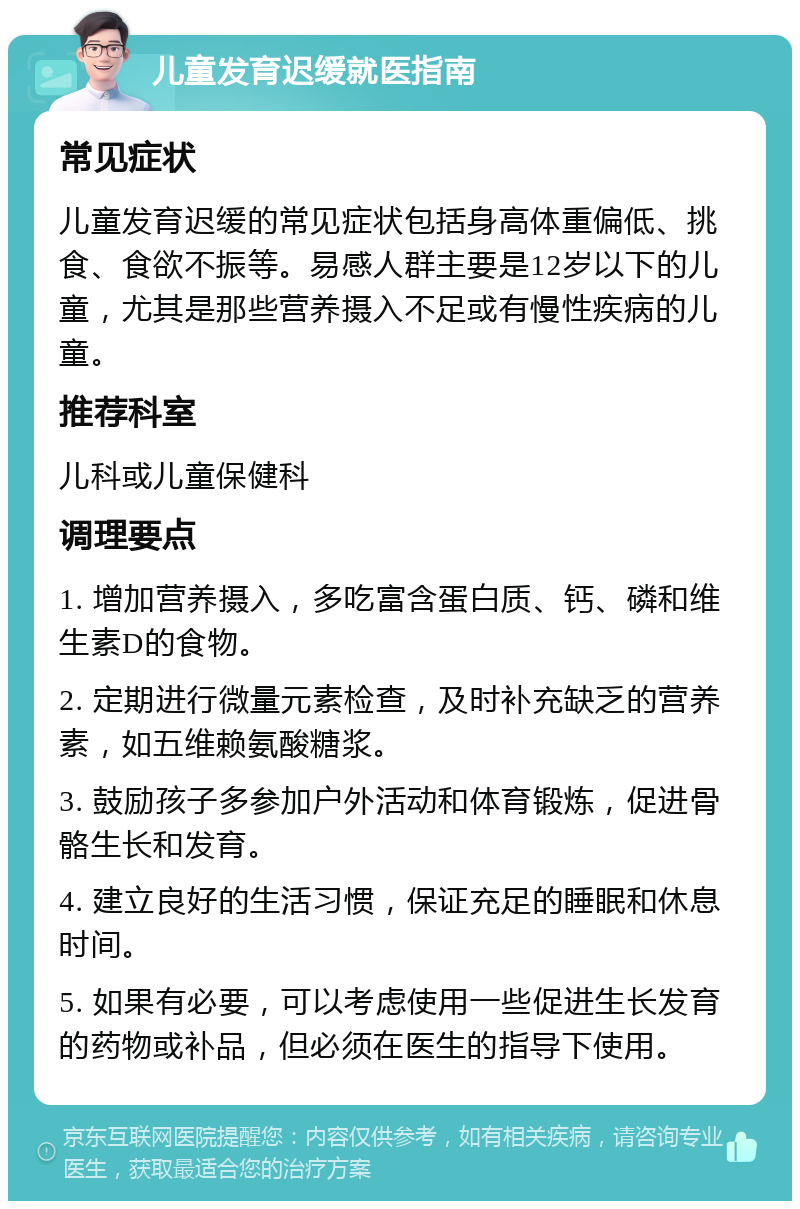 儿童发育迟缓就医指南 常见症状 儿童发育迟缓的常见症状包括身高体重偏低、挑食、食欲不振等。易感人群主要是12岁以下的儿童，尤其是那些营养摄入不足或有慢性疾病的儿童。 推荐科室 儿科或儿童保健科 调理要点 1. 增加营养摄入，多吃富含蛋白质、钙、磷和维生素D的食物。 2. 定期进行微量元素检查，及时补充缺乏的营养素，如五维赖氨酸糖浆。 3. 鼓励孩子多参加户外活动和体育锻炼，促进骨骼生长和发育。 4. 建立良好的生活习惯，保证充足的睡眠和休息时间。 5. 如果有必要，可以考虑使用一些促进生长发育的药物或补品，但必须在医生的指导下使用。