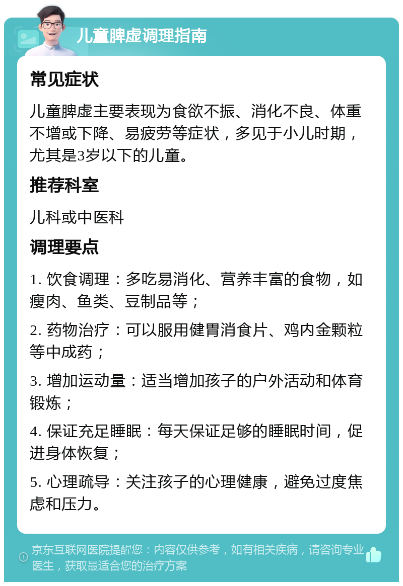 儿童脾虚调理指南 常见症状 儿童脾虚主要表现为食欲不振、消化不良、体重不增或下降、易疲劳等症状，多见于小儿时期，尤其是3岁以下的儿童。 推荐科室 儿科或中医科 调理要点 1. 饮食调理：多吃易消化、营养丰富的食物，如瘦肉、鱼类、豆制品等； 2. 药物治疗：可以服用健胃消食片、鸡内金颗粒等中成药； 3. 增加运动量：适当增加孩子的户外活动和体育锻炼； 4. 保证充足睡眠：每天保证足够的睡眠时间，促进身体恢复； 5. 心理疏导：关注孩子的心理健康，避免过度焦虑和压力。