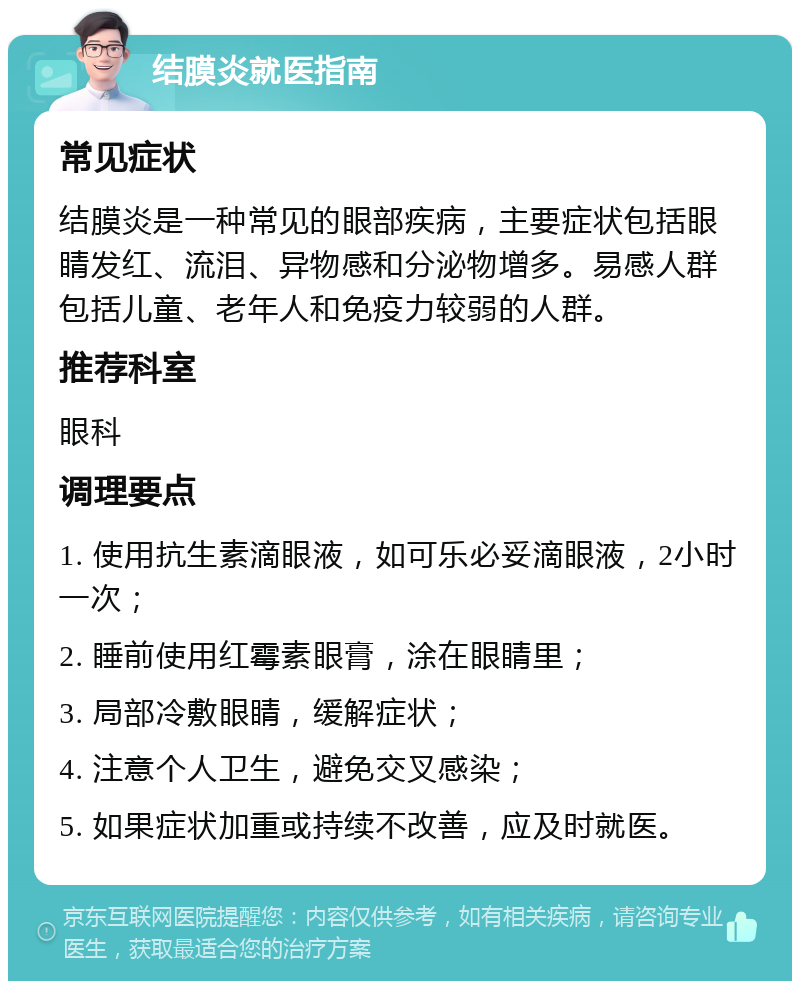 结膜炎就医指南 常见症状 结膜炎是一种常见的眼部疾病，主要症状包括眼睛发红、流泪、异物感和分泌物增多。易感人群包括儿童、老年人和免疫力较弱的人群。 推荐科室 眼科 调理要点 1. 使用抗生素滴眼液，如可乐必妥滴眼液，2小时一次； 2. 睡前使用红霉素眼膏，涂在眼睛里； 3. 局部冷敷眼睛，缓解症状； 4. 注意个人卫生，避免交叉感染； 5. 如果症状加重或持续不改善，应及时就医。